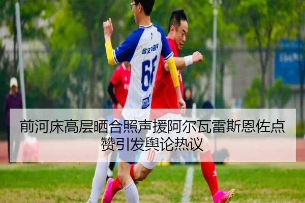 前河床高层晒合照声援阿尔瓦雷斯恩佐点赞引发舆论热议 - MKSPORTS