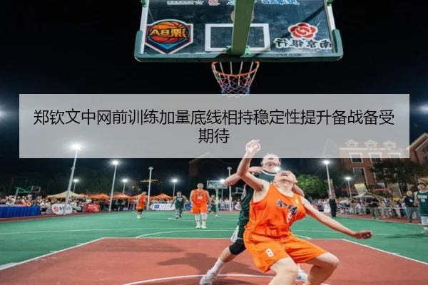 郑钦文中网前训练加量底线相持稳定性提升备战备受期待
